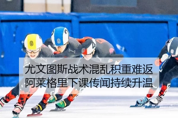 尤文图斯战术混乱积重难返 阿莱格里下课传闻持续升温