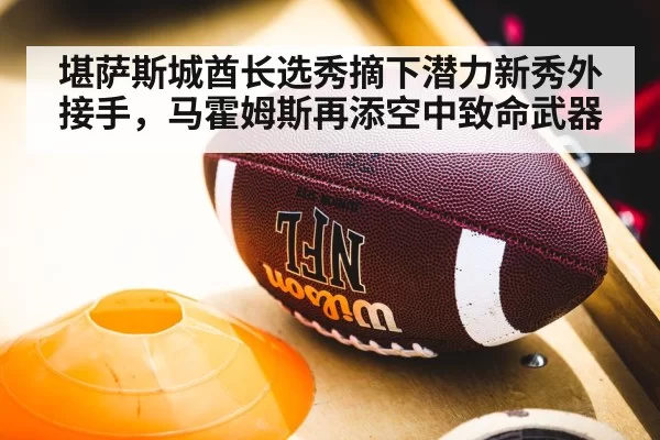 堪萨斯城酋长选秀摘下潜力新秀外接手,马霍姆斯再添空中致命武器